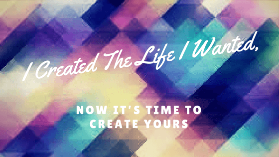 I Created The Life I Wanted, Now It’s Time to Create Yours